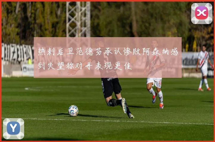 热刺后卫范德芬承认惨败阿森纳感到失望称对手表现更佳